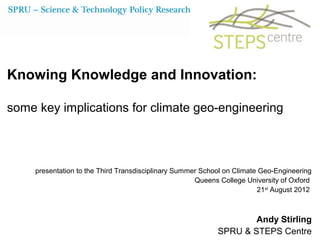 Knowing Knowledge and Innovation:

some key implications for climate geo-engineering



     presentation to the Third Transdisciplinary Summer School on Climate Geo-Engineering
                                                      Queens College University of Oxford
                                                                         21st August 2012



                                                                    Andy Stirling
                                                            SPRU & STEPS Centre
 