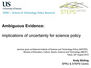 Ambiguous Evidence:

implications of uncertainty for science policy


        seminar given at National Institute of Science and Technology Policy (NISTEP),
              Ministry of Education, Culture, Sports, Science and Technology (MEXT),
                                                               Tokyo, 29th August 2012

                                                                Andy Stirling
                                                        SPRU & STEPS Centre
 