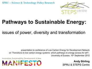 Pathways to Sustainable Energy:
issues of power, diversity and transformation



                 presentation to conference of Low Carbon Energy for Development Network
   on 'Transitions to low carbon energy systems: which pathways to energy access for all?',
                                                  University of Sussex, 10th September 2012

                                                                     Andy Stirling
                                                             SPRU & STEPS Centre
 