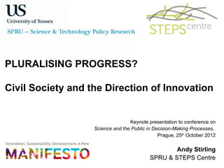 PLURALISING PROGRESS?

Civil Society and the Direction of Innovation


                                  Keynote presentation to conference on
                   Science and the Public in Decision-Making Processes,
                                               Prague, 25th October 2012

                                                   Andy Stirling
                                           SPRU & STEPS Centre
 