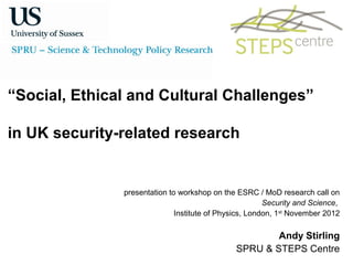 “Social, Ethical and Cultural Challenges”

in UK security-related research


               presentation to workshop on the ESRC / MoD research call on
                                                        Security and Science,
                              Institute of Physics, London, 1st November 2012

                                                       Andy Stirling
                                               SPRU & STEPS Centre
 
