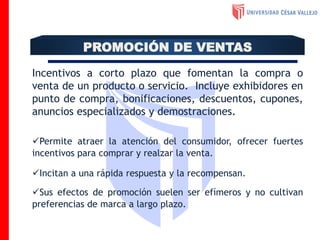 Incentivos a corto plazo que fomentan la compra o
venta de un producto o servicio. Incluye exhibidores en
punto de compra, bonificaciones, descuentos, cupones,
anuncios especializados y demostraciones.
Permite atraer la atención del consumidor, ofrecer fuertes
incentivos para comprar y realzar la venta.
Incitan a una rápida respuesta y la recompensan.
Sus efectos de promoción suelen ser efímeros y no cultivan
preferencias de marca a largo plazo.
PROMOCIÓN DE VENTAS
 