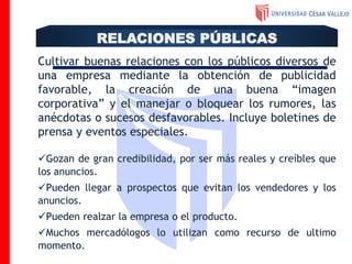 Cultivar buenas relaciones con los públicos diversos de
una empresa mediante la obtención de publicidad
favorable, la creación de una buena “imagen
corporativa” y el manejar o bloquear los rumores, las
anécdotas o sucesos desfavorables. Incluye boletines de
prensa y eventos especiales.
Gozan de gran credibilidad, por ser más reales y creíbles que
los anuncios.
Pueden llegar a prospectos que evitan los vendedores y los
anuncios.
Pueden realzar la empresa o el producto.
Muchos mercadólogos lo utilizan como recurso de ultimo
momento.
RELACIONES PÚBLICAS
 