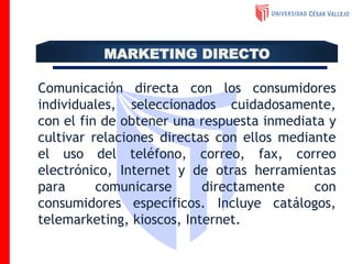 Comunicación directa con los consumidores
individuales, seleccionados cuidadosamente,
con el fin de obtener una respuesta inmediata y
cultivar relaciones directas con ellos mediante
el uso del teléfono, correo, fax, correo
electrónico, Internet y de otras herramientas
para comunicarse directamente con
consumidores específicos. Incluye catálogos,
telemarketing, kioscos, Internet.
MARKETING DIRECTO
 