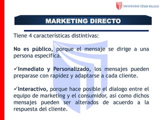 MARKETING DIRECTO
Tiene 4 características distintivas:
No es público, porque el mensaje se dirige a una
persona especifica.
Inmediato y Personalizado, los mensajes pueden
preparase con rapidez y adaptarse a cada cliente.
Interactivo, porque hace posible el dialogo entre el
equipo de marketing y el consumidor, así como dichos
mensajes pueden ser alterados de acuerdo a la
respuesta del cliente.
 
