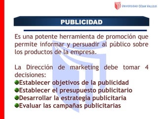 Es una potente herramienta de promoción que
permite informar y persuadir al público sobre
los productos de la empresa.
La Dirección de marketing debe tomar 4
decisiones:
Establecer objetivos de la publicidad
Establecer el presupuesto publicitario
Desarrollar la estrategia publicitaria
Evaluar las campañas publicitarias
PUBLICIDAD
 