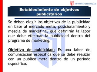 Se deben elegir los objetivos de la publicidad
en base al mercado meta, posicionamiento y
mezcla de marketing, que definirán la labor
que debe efectuar la publicidad dentro del
programa de marketing.
Objetivo de publicidad: Es una labor de
comunicación especifica que se debe realizar
con un publico meta dentro de un periodo
especifico.
Establecimiento de objetivos
publicitarios
 