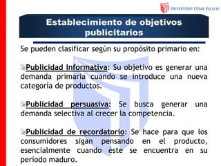 Se pueden clasificar según su propósito primario en:
Publicidad Informativa: Su objetivo es generar una
demanda primaria cuando se introduce una nueva
categoría de productos.
Publicidad persuasiva: Se busca generar una
demanda selectiva al crecer la competencia.
Publicidad de recordatorio: Se hace para que los
consumidores sigan pensando en el producto,
esencialmente cuando éste se encuentra en su
periodo maduro.
Establecimiento de objetivos
publicitarios
 