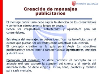 El mensaje publicitario debe captar la atención de los consumidores
y comunicar correctamente lo que se desea.
Deben ser imaginativos, entretenidos y agradables para los
consumidores.
Estrategia del mensaje: se deben identificar los beneficios para el
cliente que puedan ser utilizados como atractivos publicitarios.
El concepto creativo es la guía para elegir los atractivos
publicitarios y deben tener 3 características: Significativos, creíbles
y distintivos.
Ejecución del mensaje: Se debe convertir el concepto en un
anuncio real que capture la atención del cliente y el interés del
mercado meta. Se debe elegir el estilo, tono, palabras y formato
para cada mensaje.
Creación de mensajes
publicitarios
 