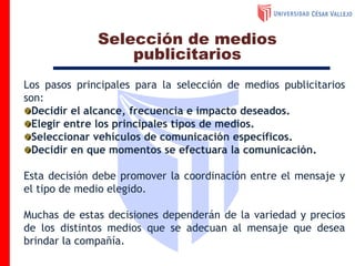 Los pasos principales para la selección de medios publicitarios
son:
Decidir el alcance, frecuencia e impacto deseados.
Elegir entre los principales tipos de medios.
Seleccionar vehículos de comunicación específicos.
Decidir en que momentos se efectuara la comunicación.
Esta decisión debe promover la coordinación entre el mensaje y
el tipo de medio elegido.
Muchas de estas decisiones dependerán de la variedad y precios
de los distintos medios que se adecuan al mensaje que desea
brindar la compañía.
Selección de medios
publicitarios
 