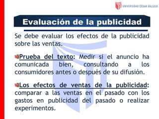 Se debe evaluar los efectos de la publicidad
sobre las ventas.
Prueba del texto: Medir si el anuncio ha
comunicada bien, consultando a los
consumidores antes o después de su difusión.
Los efectos de ventas de la publicidad:
comparar a las ventas en el pasado con los
gastos en publicidad del pasado o realizar
experimentos.
Evaluación de la publicidad
 