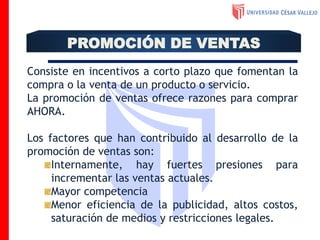 Consiste en incentivos a corto plazo que fomentan la
compra o la venta de un producto o servicio.
La promoción de ventas ofrece razones para comprar
AHORA.
Los factores que han contribuido al desarrollo de la
promoción de ventas son:
Internamente, hay fuertes presiones para
incrementar las ventas actuales.
Mayor competencia
Menor eficiencia de la publicidad, altos costos,
saturación de medios y restricciones legales.
PROMOCIÓN DE VENTAS
 