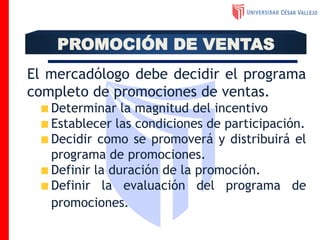 El mercadólogo debe decidir el programa
completo de promociones de ventas.
Determinar la magnitud del incentivo
Establecer las condiciones de participación.
Decidir como se promoverá y distribuirá el
programa de promociones.
Definir la duración de la promoción.
Definir la evaluación del programa de
promociones.
PROMOCIÓN DE VENTAS
 