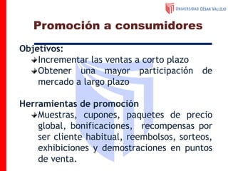 Objetivos:
Incrementar las ventas a corto plazo
Obtener una mayor participación de
mercado a largo plazo
Herramientas de promoción
Muestras, cupones, paquetes de precio
global, bonificaciones, recompensas por
ser cliente habitual, reembolsos, sorteos,
exhibiciones y demostraciones en puntos
de venta.
Promoción a consumidores
 