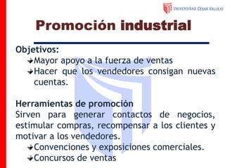 Objetivos:
Mayor apoyo a la fuerza de ventas
Hacer que los vendedores consigan nuevas
cuentas.
Herramientas de promoción
Sirven para generar contactos de negocios,
estimular compras, recompensar a los clientes y
motivar a los vendedores.
Convenciones y exposiciones comerciales.
Concursos de ventas
Promoción industrial
 