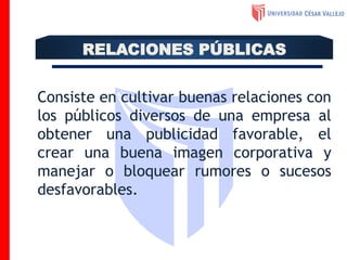 Consiste en cultivar buenas relaciones con
los públicos diversos de una empresa al
obtener una publicidad favorable, el
crear una buena imagen corporativa y
manejar o bloquear rumores o sucesos
desfavorables.
RELACIONES PÚBLICAS
 