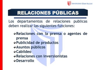 Los departamentos de relaciones publicas
deben realizar las siguientes funciones:
Relaciones con la prensa o agentes de
prensa
Publicidad de productos
Asuntos públicos
Cabildeo
Relaciones con inversionistas
Desarrollo
RELACIONES PÚBLICAS
 