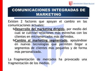 Existen 2 factores que apoyan el cambio en las
comunicaciones actuales:
Desarrollo del marketing dirigido, por medio del
cual se cultivan relaciones más estrechas con los
clientes en micromercados más definidos.
Cambio al marketing segmentado, apoyándose
en nuevas tecnologías que permiten llegar a
segmentos de clientes más pequeños y de forma
más personalizada.
La fragmentación de mercados ha provocado una
fragmentación de los medios.
COMUNICACIONES INTEGRADAS DE
MARKETING
 