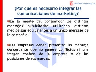 ¿Por qué es necesario integrar las
comunicaciones de marketing?
En la mente del consumidor los distintos
mensajes publicitarios utilizando distintos
medios son equivalentes a un único mensaje de
la compañía.
Las empresas deben presentar un mensaje
concordante que no genere conflictos ni una
imagen confusa de la empresa o de las
posiciones de sus marcas.
 
