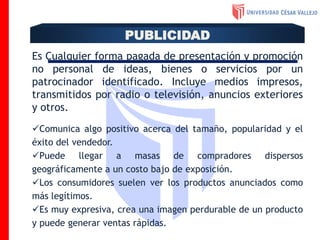Es Cualquier forma pagada de presentación y promoción
no personal de ideas, bienes o servicios por un
patrocinador identificado. Incluye medios impresos,
transmitidos por radio o televisión, anuncios exteriores
y otros.
Comunica algo positivo acerca del tamaño, popularidad y el
éxito del vendedor.
Puede llegar a masas de compradores dispersos
geográficamente a un costo bajo de exposición.
Los consumidores suelen ver los productos anunciados como
más legítimos.
Es muy expresiva, crea una imagen perdurable de un producto
y puede generar ventas rápidas.
PUBLICIDAD
 