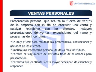 Presentación personal que realiza la fuerza de ventas
de la empresa con el fin de efectuar una venta y
cultivar relaciones con los clientes. Incluyen
presentaciones de ventas, exposiciones del ramo y
programas de incentivos.
Es muy eficaz para moldear las preferencias, convicciones y
acciones de los clientes.
Implica una interacción personal de dos o más individuos.
Permite el surgimiento de distintos tipos de relaciones para
presentación.
Permiten que el cliente sienta mayor necesidad de escuchar y
responder.
VENTAS PERSONALES
 