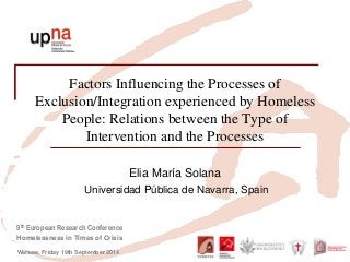 9th European Research Conference 
Homelessness in Times of Crisis 
Warsaw, Friday 19th September 2014 
Factors Influencing the Processes of Exclusion/Integration experienced by Homeless People: Relations between the Type of Intervention and the Processes 
Elia María Solana 
Universidad Pública de Navarra, Spain 
 