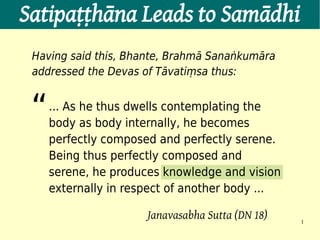 Satipaṭṭhāna Leads to Samādhi
 Having said this, Bhante, Brahmā Sanaṅkumāra
 addressed the Devas of Tāvatiṃsa thus:


 “   ... As he thus dwells contemplating the
     body as body internally, he becomes
     perfectly composed and perfectly serene.
     Being thus perfectly composed and
     serene, he produces knowledge and vision
     externally in respect of another body ...

                      Janavasabha Sutta (DN 18)   1
 