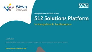 1
Lead Author:
Katherine Gale, Project Lead, Mental Health Programme, Wessex Academic Health Science Network
Date of Report: September 2020
in Hampshire & Southampton
Independent Evaluation of the
S12 Solutions Platform
 