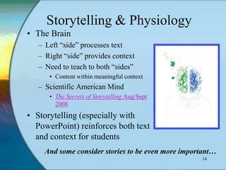 Storytelling & Physiology
• The Brain
   – Left “side” processes text
   – Right “side” provides context
   – Need to teach to both “sides”
      • Content within meaningful context
   – Scientific American Mind
      • The Secrets of Storytelling Aug/Sept
        2008
• Storytelling (especially with
  PowerPoint) reinforces both text
  and context for students
     And some consider stories to be even more important…
                                                    14
 