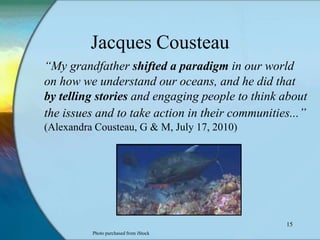 Jacques Cousteau
“My grandfather shifted a paradigm in our world
on how we understand our oceans, and he did that
by telling stories and engaging people to think about
the issues and to take action in their communities...”
(Alexandra Cousteau, G & M, July 17, 2010)




                                                 15
          Photo purchased from iStock
 