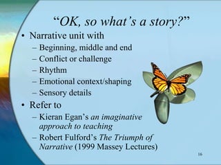 “OK, so what’s a story?”
• Narrative unit with
  –   Beginning, middle and end
  –   Conflict or challenge
  –   Rhythm
  –   Emotional context/shaping
  –   Sensory details
• Refer to
  – Kieran Egan‟s an imaginative
    approach to teaching
  – Robert Fulford‟s The Triumph of
    Narrative (1999 Massey Lectures)
                                       16
 