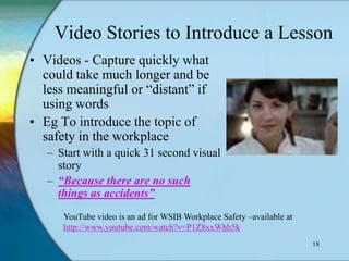 Video Stories to Introduce a Lesson
• Videos - Capture quickly what
  could take much longer and be
  less meaningful or “distant” if
  using words
• Eg To introduce the topic of
  safety in the workplace
   – Start with a quick 31 second visual
     story
   – “Because there are no such
     things as accidents”
      YouTube video is an ad for WSIB Workplace Safety –available at
      http://www.youtube.com/watch?v=P1Z8xxWhh5k
                                                                       18
 