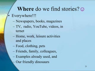 Where do we find stories?☺
• Everywhere!!!
  – Newspapers, books, magazines
  – TV, radio, YouTube, videos, in
    ternet
  – Home, work, leisure activities
    and places
  – Food, clothing, pets
  – Friends, family, colleagues,
  – Examples already used, and
  – Our friendly dinosaurs
                                     21
 