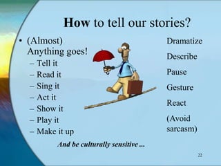 How to tell our stories?
• (Almost)                                   Dramatize
  Anything goes!                             Describe
  –   Tell it
  –   Read it                                Pause
  –   Sing it                                Gesture
  –   Act it
                                             React
  –   Show it
  –   Play it                                (Avoid
  –   Make it up                             sarcasm)
           And be culturally sensitive ...
                                                        22
 