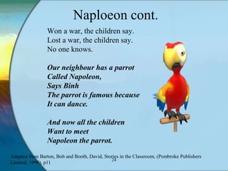 Naploeon cont.
                 Won a war, the children say.
                 Lost a war, the children say.
                 No one knows.

                 Our neighbour has a parrot
                 Called Napoleon,
                 Says Binh
                 The parrot is famous because
                 It can dance.

                 And now all the children
                 Want to meet
                 Napoleon the parrot.
Adapted from Barton, Bob and Booth, David, Stories in the Classroom, (Pembroke Publishers
                                              24
Limited, 1990), p11
 