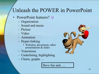 Unleash the POWER in PowerPoint
• PowerPoint features? ☺
  –   Organization
  –   Sound and music
  –   Picture
  –   Video
  –   Animation
  –   Hyper-linking
       • Websites, documents, other
         presentations & slides
  – Transitions
  – Underlining, highlighting
  – Charts, graphs …
                       Have fun and .....
                                            26
 