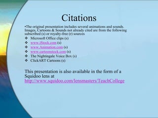 Citations
•The original presentation includes several animations and sounds.
Images, Cartoons & Sounds not already cited are from the
following subscribed (s) or royalty-free (r) sources
 Microsoft Office clips (s)
 www.iStock.com (s)
 www.Animation.com (s)
 www.cartoonstock.com (s)
 The Nightingale Voice Box (s)
 ClickART Cartoons (s)


This presentation is also available in the form of a
Squidoo lens at
http://www.squidoo.com/TeachCollege
 