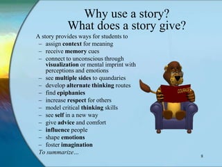 Why use a story?
            What does a story give?
A story provides ways for students to
 – assign context for meaning
 – receive memory cues
 – connect to unconscious through
    visualization or mental imprint with
    perceptions and emotions
 – see multiple sides to quandaries
 – develop alternate thinking routes
 – find epiphanies
 – increase respect for others
 – model critical thinking skills
 – see self in a new way
 – give advice and comfort
 – influence people
 – shape emotions
 – foster imagination
 To summarize…
                                           8
 
