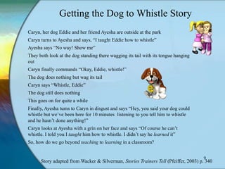 Getting the Dog to Whistle Story
Caryn, her dog Eddie and her friend Ayesha are outside at the park
Caryn turns to Ayesha and says, “I taught Eddie how to whistle”
Ayesha says “No way! Show me”
They both look at the dog standing there wagging its tail with its tongue hanging
out
Caryn finally commands “Okay, Eddie, whistle!”
The dog does nothing but wag its tail
Caryn says “Whistle, Eddie”
The dog still does nothing
This goes on for quite a while
Finally, Ayesha turns to Caryn in disgust and says “Hey, you said your dog could
whistle but we‟ve been here for 10 minutes listening to you tell him to whistle
and he hasn‟t done anything!”
Caryn looks at Ayesha with a grin on her face and says “Of course he can‟t
whistle. I told you I taught him how to whistle. I didn‟t say he learned it”
So, how do we go beyond teaching to learning in a classroom?


                                                                                     9
      Story adapted from Wacker & Silverman, Stories Trainers Tell (Pfeiffer, 2003) p. 340
 