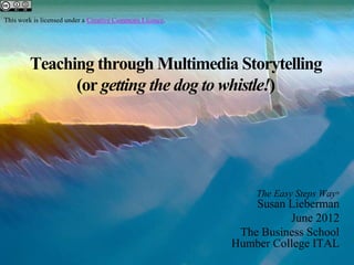 This work is licensed under a Creative Commons Licence.




        Teaching through Multimedia Storytelling
              (or getting the dog to whistle!)




                                                              The Easy Steps Way®
                                                              Susan Lieberman
                                                                    June 2012
                                                           The Business School
                                                          Humber College ITAL
 