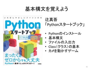 基本構文を覚えよう	
辻真吾	
「Pythonスタートブック」	
	
•  Pythonのインストール	
•  基本構文	
•  ファイルの入出力	
•  Class（クラス）の基本	
•  カメを動かすゲーム	
10	
 