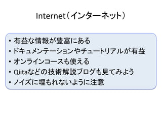 Internet（インターネット）	
•  有益な情報が豊富にある	
•  ドキュメンテーションやチュートリアルが有益	
•  オンラインコースも使える	
•  Qiitaなどの技術解説ブログも見てみよう	
•  ノイズに埋もれないように注意	
 