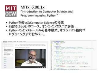 MITx:	6.00.1x	
”IntroducSon	to	Computer	Science	and	
Programming	using	Python”	
14	
•  Pythonを使ったComputer	Scienceの授業	
•  8週間（2ヶ月）のコース、オンラインでスコア評価	
•  Pythonのインストールから基本構文、オブジェクト指向プ
ログラミングまでをカバー。	
 
