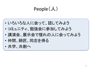 People（人）	
16	
•  いろいろな人に会って、話してみよう	
•  コミュニティ、勉強会に参加してみよう	
•  講演会、展示会で憧れの人に会ってみよう	
•  仲間、師匠、同志を得る	
•  共学、共創へ	
 