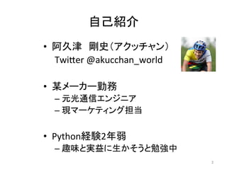 自己紹介	
•  阿久津　剛史（アクッチャン）	
	Twi6er	@akucchan_world	
•  某メーカー勤務	
– 元光通信エンジニア	
– 現マーケティング担当	
•  Python経験2年弱	
– 趣味と実益に生かそうと勉強中	
2	
 