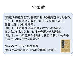 “剣道や茶道などで、修業における段階を示したもの。	
「守」は、師や流派の教え、型、技を忠実に守り、　　　
確実に身につける段階。	
「破」は、他の師や流派の教えについても考え、　　　
良いものを取り入れ、心技を発展させる段階。	
「離」は、一つの流派から離れ、独自の新しいものを　
生み出し確立させる段階。”	
	
コトバンク、デジタル大辞泉	
h6ps://kotobank.jp/word/守破離-689006	
守破離	
22	
 