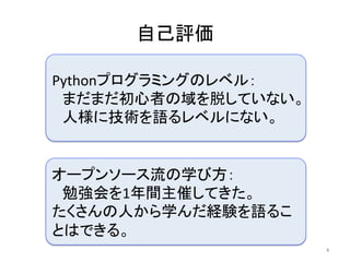 自己評価	
4	
Pythonプログラミングのレベル：	
　まだまだ初心者の域を脱していない。	
　人様に技術を語るレベルにない。	
オープンソース流の学び方：	
　勉強会を1年間主催してきた。	
たくさんの人から学んだ経験を語るこ
とはできる。	
 