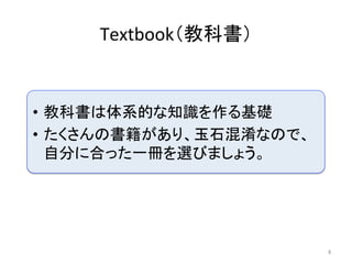 Textbook（教科書）	
8	
•  教科書は体系的な知識を作る基礎	
•  たくさんの書籍があり、玉石混淆なので、
自分に合った一冊を選びましょう。	
 