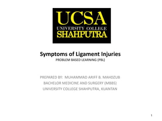 1
Symptoms of Ligament Injuries
PROBLEM BASED LEARNING (PBL)
PREPARED BY: MUHAMMAD ARIFF B. MAHDZUB
BACHELOR MEDICINE AND SURGERY (MBBS)
UNIVERSITY COLLEGE SHAHPUTRA, KUANTAN
 