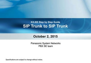 KX-NS Step by Step Guide
SIP Trunk to SIP Trunk
October 2, 2015
Specifications are subject to change without notice.
Panasonic System Networks
PBX SE team
 